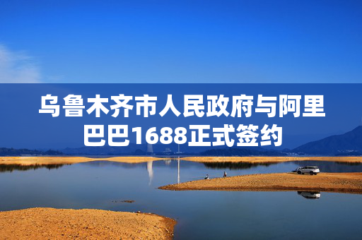 乌鲁木齐市人民政府与阿里巴巴1688正式签约