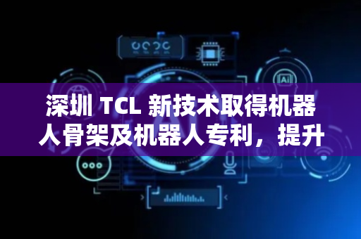 深圳 TCL 新技术取得机器人骨架及机器人专利，提升了机器人骨架的适用性