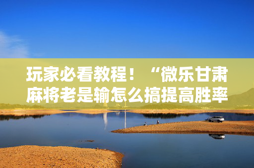 玩家必看教程！“微乐甘肃麻将老是输怎么搞提高胜率”（详细透视教程）-哔哩哔哩