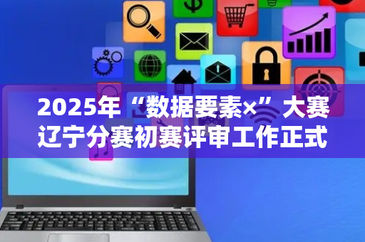 2025年“数据要素×”大赛辽宁分赛初赛评审工作正式启动