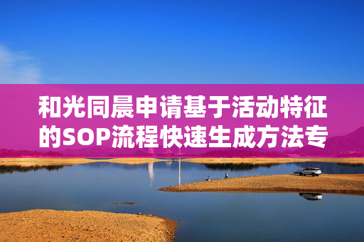 和光同晨申请基于活动特征的SOP流程快速生成方法专利，大幅缩短生成时间