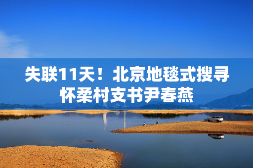 失联11天！北京地毯式搜寻怀柔村支书尹春燕