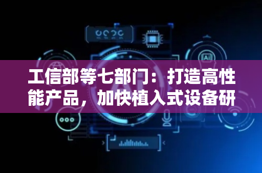 工信部等七部门：打造高性能产品，加快植入式设备研发突破