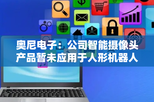 奥尼电子：公司智能摄像头产品暂未应用于人形机器人项目