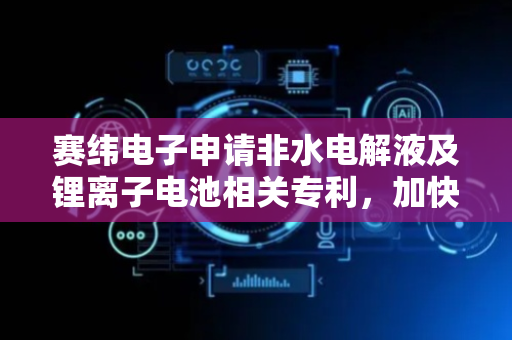赛纬电子申请非水电解液及锂离子电池相关专利，加快离子传输速率