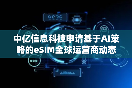 中亿信息科技申请基于AI策略的eSIM全球运营商动态OTA切换系统专利，实现eSIM运营商的智能化、低延迟与高可靠性动态切换