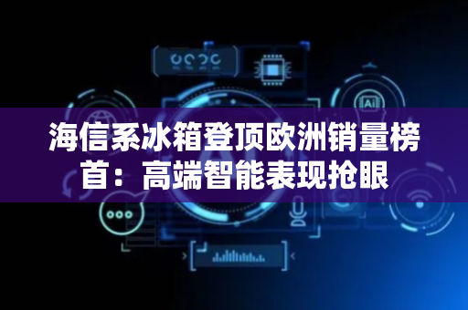 海信系冰箱登顶欧洲销量榜首：高端智能表现抢眼