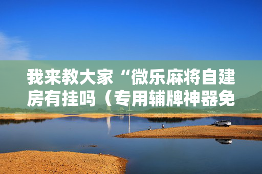 我来教大家“微乐麻将自建房有挂吗（专用辅牌神器免安装）