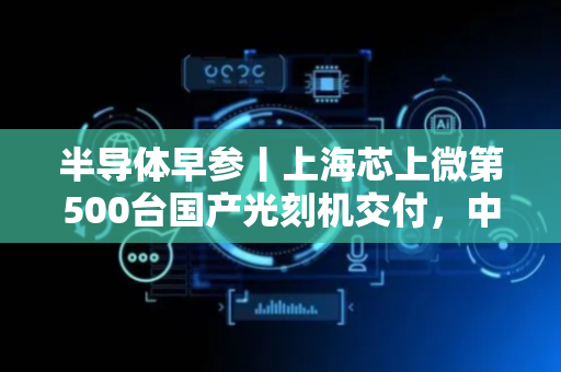 半导体早参丨上海芯上微第500台国产光刻机交付，中芯国际产能供不应求！