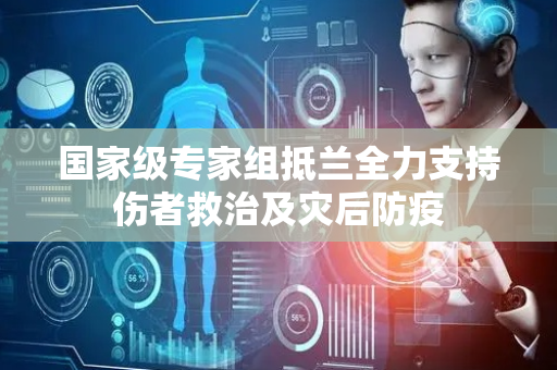 国家级专家组抵兰全力支持伤者救治及灾后防疫