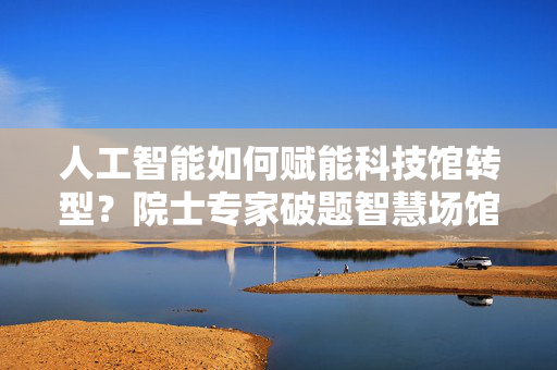 人工智能如何赋能科技馆转型？院士专家破题智慧场馆建设