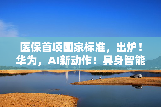 医保首项国家标准，出炉！华为，AI新动作！具身智能机器人，再迎利好