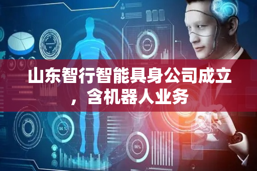 山东智行智能具身公司成立，含机器人业务