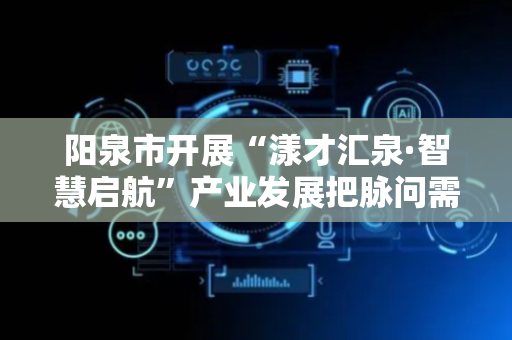阳泉市开展“漾才汇泉·智慧启航”产业发展把脉问需专题调研