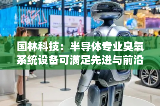 国林科技：半导体专业臭氧系统设备可满足先进与前沿制程应用