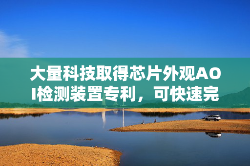 大量科技取得芯片外观AOI检测装置专利，可快速完成对芯片的双面外观检测