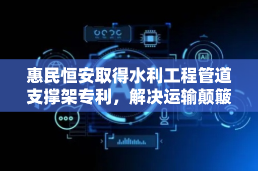 惠民恒安取得水利工程管道支撑架专利，解决运输颠簸导致的管道夹持问题