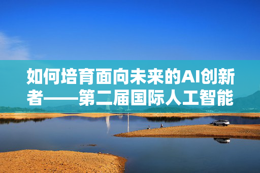 如何培育面向未来的AI创新者——第二届国际人工智能奥林匹克学术活动观察