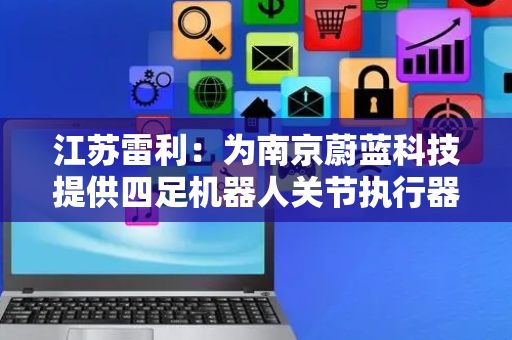 江苏雷利：为南京蔚蓝科技提供四足机器人关节执行器