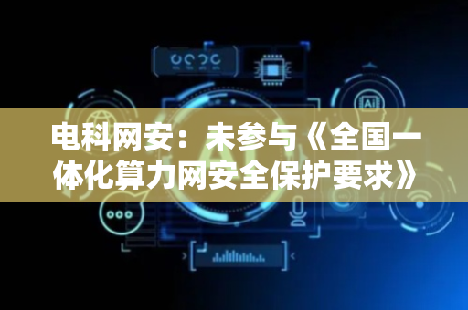 电科网安：未参与《全国一体化算力网安全保护要求》制定