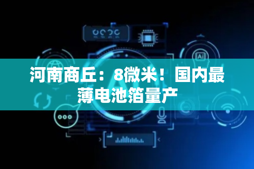 河南商丘：8微米！国内最薄电池箔量产