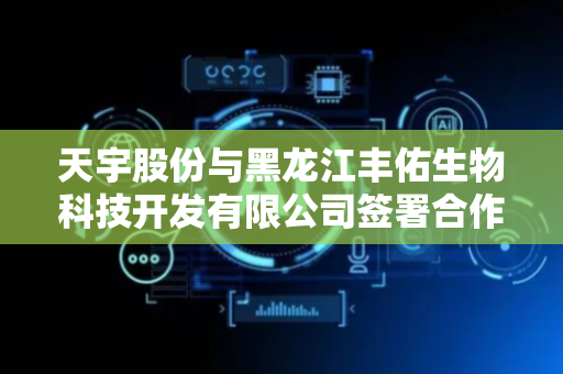 天宇股份与黑龙江丰佑生物科技开发有限公司签署合作协议