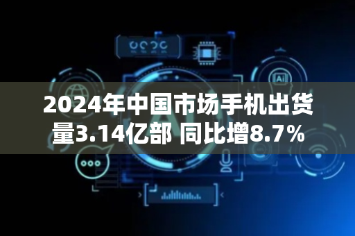 2024年中国市场手机出货量3.14亿部 同比增8.7%