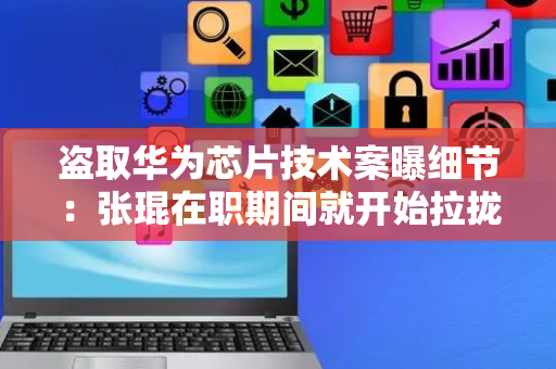 盗取华为芯片技术案曝细节：张琨在职期间就开始拉拢团队，多人抄录关键技术作“投名状”