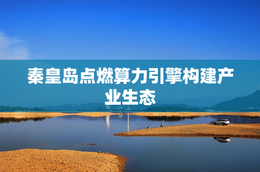 秦皇岛点燃算力引擎构建产业生态