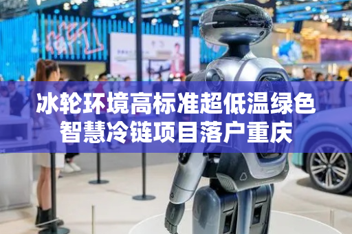 冰轮环境高标准超低温绿色智慧冷链项目落户重庆