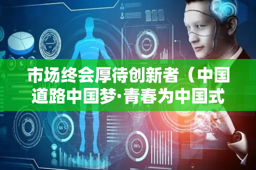 市场终会厚待创新者（中国道路中国梦·青春为中国式现代化挺膺担当⑪）