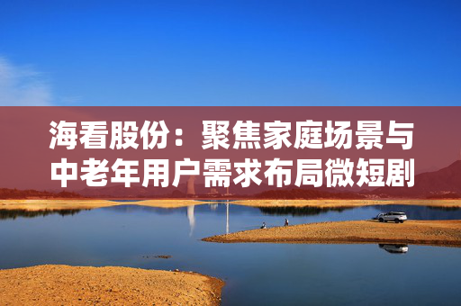 海看股份：聚焦家庭场景与中老年用户需求布局微短剧业务