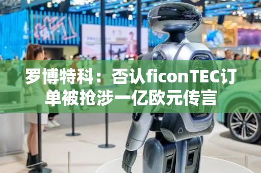 罗博特科：否认ficonTEC订单被抢涉一亿欧元传言
