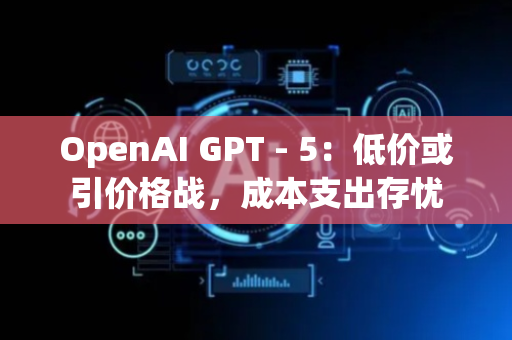 OpenAI GPT - 5：低价或引价格战，成本支出存忧