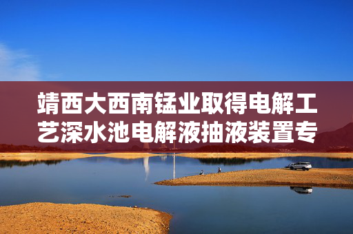 靖西大西南锰业取得电解工艺深水池电解液抽液装置专利 确保整体结构稳定性和牢固性