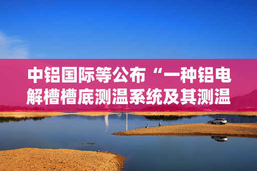 中铝国际等公布“一种铝电解槽槽底测温系统及其测温方法”专利
