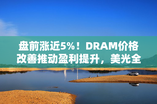 盘前涨近5%！DRAM价格改善推动盈利提升，美光全面上调第四季度业绩预期