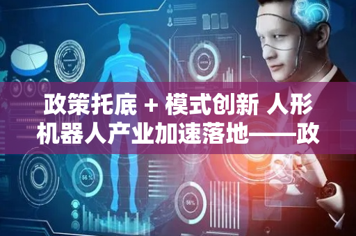 政策托底 + 模式创新 人形机器人产业加速落地——政策推动技术落地与商业化模式创新的双重助力