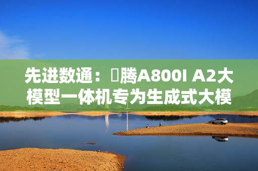 先进数通：昇腾A800I A2大模型一体机专为生成式大模型场景设计