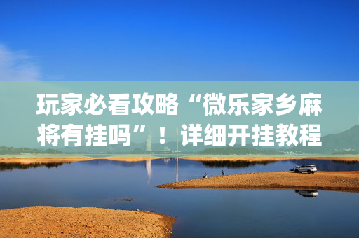 玩家必看攻略“微乐家乡麻将有挂吗”！详细开挂教程（确实真的有挂)-抖音