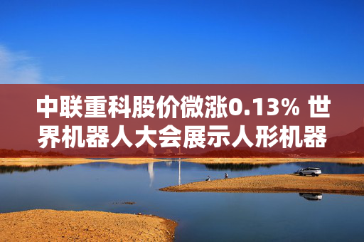中联重科股价微涨0.13% 世界机器人大会展示人形机器人成果