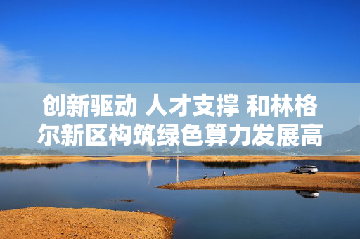 创新驱动 人才支撑 和林格尔新区构筑绿色算力发展高地