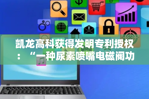 凯龙高科获得发明专利授权：“一种尿素喷嘴电磁阀功能检测方法、装置、设备和介质”