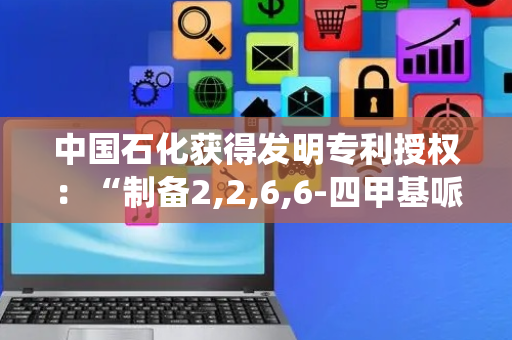 中国石化获得发明专利授权：“制备2,2,6,6-四甲基哌啶氮氧自由基化合物的方法及反应系统和得到的产品”