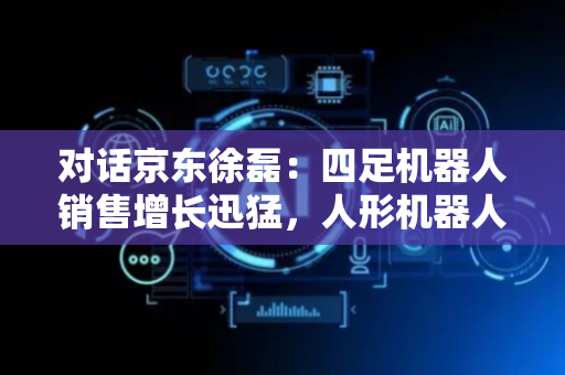对话京东徐磊：四足机器人销售增长迅猛，人形机器人关注度高