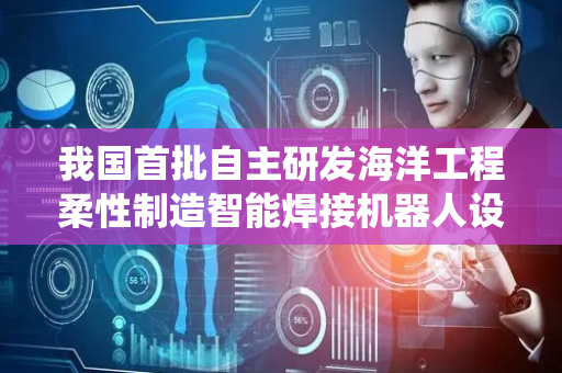 我国首批自主研发海洋工程柔性制造智能焊接机器人设备系统在天津集成完工