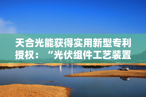 天合光能获得实用新型专利授权：“光伏组件工艺装置、光伏组件生产线、光伏电池”