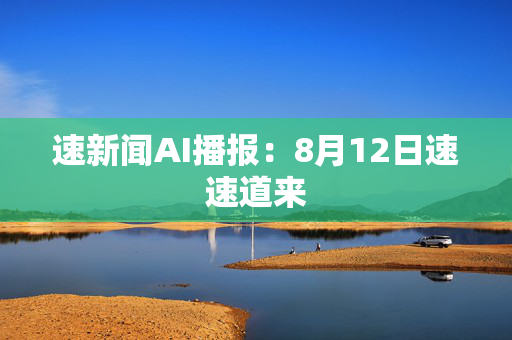 速新闻AI播报：8月12日速速道来