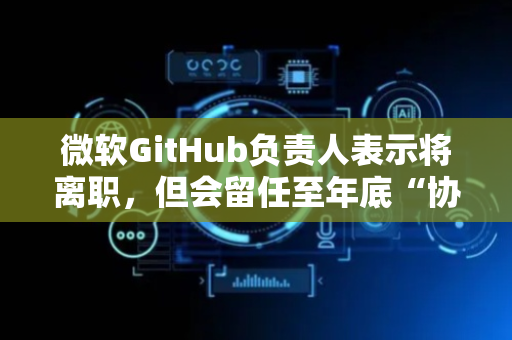 微软GitHub负责人表示将离职，但会留任至年底“协助指导过渡工作”