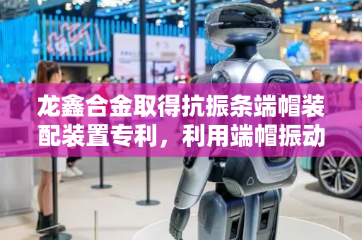 龙鑫合金取得抗振条端帽装配装置专利，利用端帽振动将其移至顶杆表面